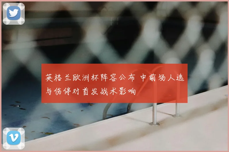 英格兰欧洲杯阵容公布 中前场人选与伤停对首发战术影响