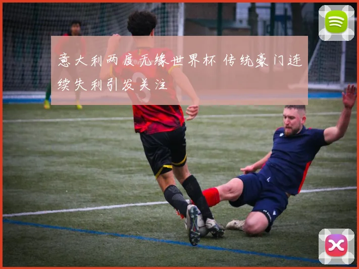 意大利两度无缘世界杯 传统豪门连续失利引发关注