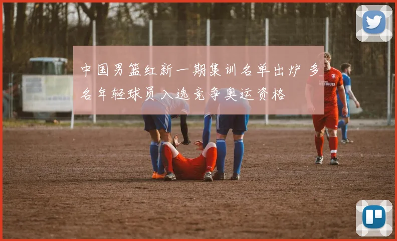 中国男篮红新一期集训名单出炉 多名年轻球员入选竞争奥运资格