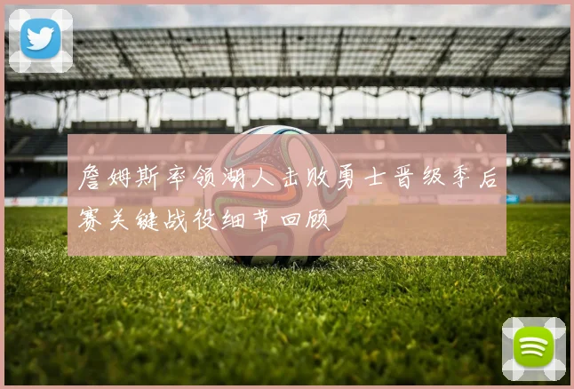 詹姆斯率领湖人击败勇士晋级季后赛关键战役细节回顾