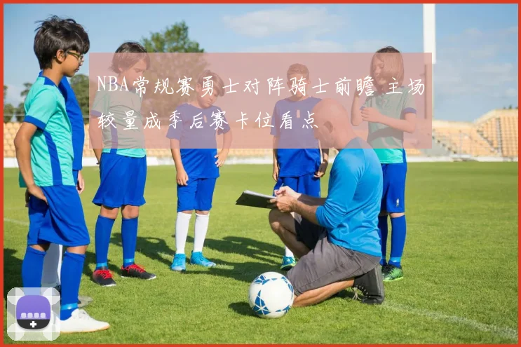 NBA常规赛勇士对阵骑士前瞻 主场较量成季后赛卡位看点