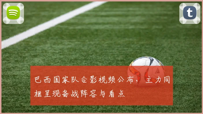 巴西国家队合影视频公布，主力同框呈现备战阵容与看点