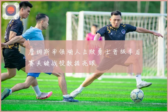 詹姆斯率领湖人击败勇士晋级季后赛关键战役数据亮眼