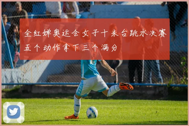 全红婵奥运会女子十米台跳水决赛五个动作拿下三个满分