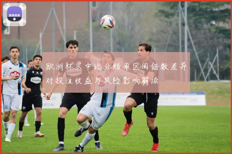 欧洲杯买中比分赔率区间倍数差异对投注收益与风险影响解读