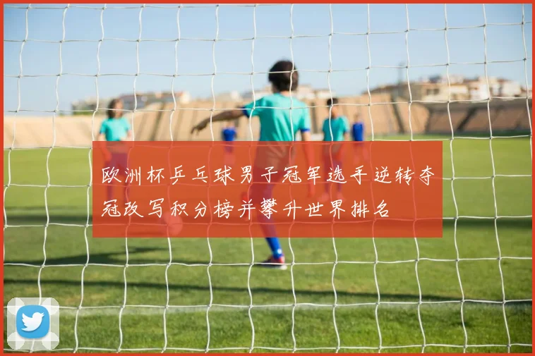 欧洲杯乒乓球男子冠军选手逆转夺冠改写积分榜并攀升世界排名