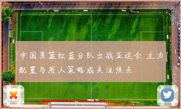 中国男篮红蓝分队出战亚运会 主力配置与用人策略成关注焦点