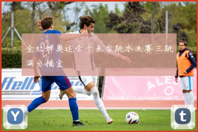 全红婵奥运会十米台跳水决赛三跳满分摘金