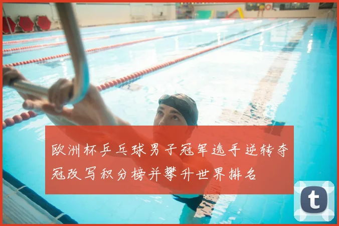 欧洲杯乒乓球男子冠军选手逆转夺冠改写积分榜并攀升世界排名