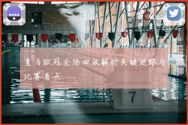 皇马欧冠全场回放解析关键进球与比赛看点