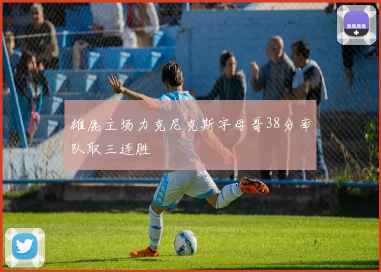 雄鹿主场力克尼克斯字母哥38分率队取三连胜