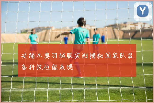 安踏冬奥羽绒服实测揭秘国家队装备科技性能表现