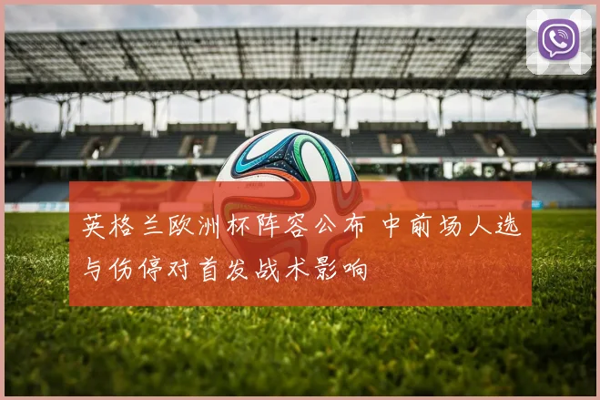 英格兰欧洲杯阵容公布 中前场人选与伤停对首发战术影响