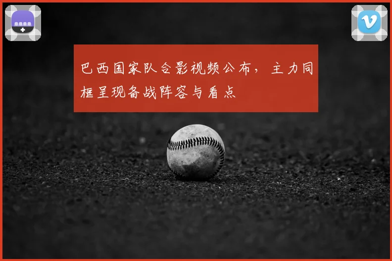 巴西国家队合影视频公布，主力同框呈现备战阵容与看点