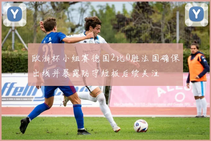 欧洲杯小组赛德国2比0胜法国确保出线并暴露防守短板后续关注