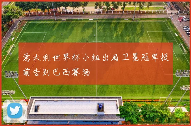 意大利世界杯小组出局卫冕冠军提前告别巴西赛场