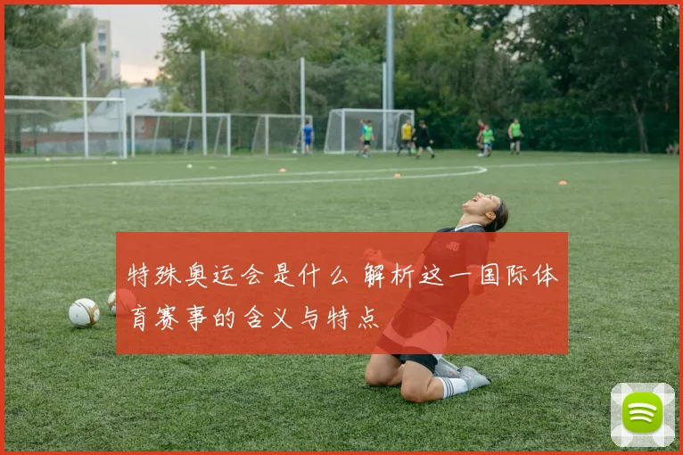 特殊奥运会是什么 解析这一国际体育赛事的含义与特点