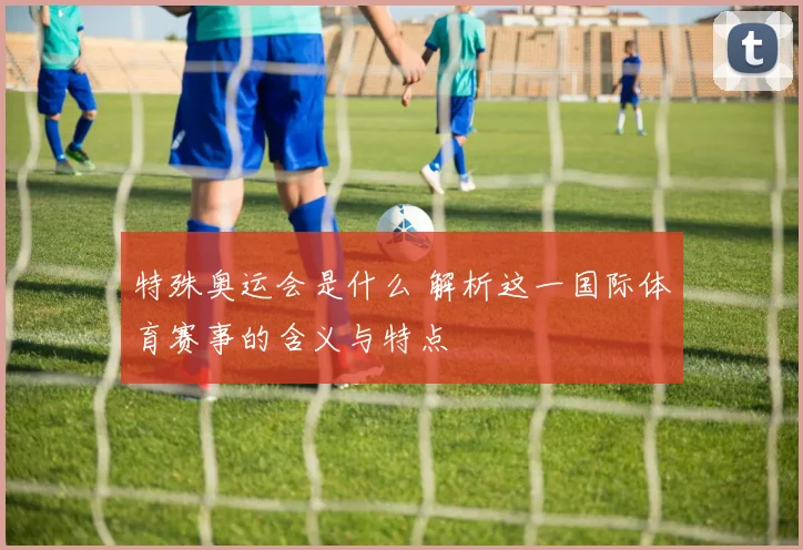 特殊奥运会是什么 解析这一国际体育赛事的含义与特点