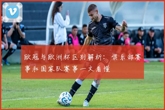 欧冠与欧洲杯区别解析：俱乐部赛事和国家队赛事一文看懂