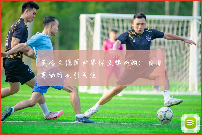 英格兰德国世界杯交锋回顾：南非赛场对决引关注